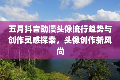 五月抖音动漫头像流行趋势与创作灵感探索，头像创作新风尚