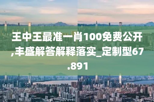 王中王最准一肖100免费公开,丰盛解答解释落实_定制型67.891