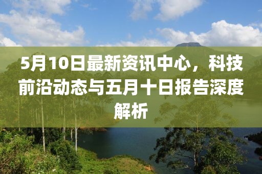 5月10日最新资讯中心，科技前沿动态与五月十日报告深度解析