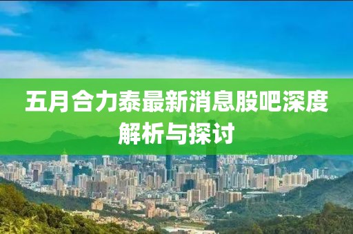 五月合力泰最新消息股吧深度解析与探讨
