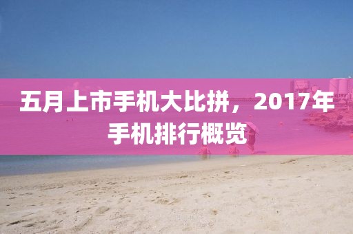 五月上市手机大比拼，2017年手机排行概览