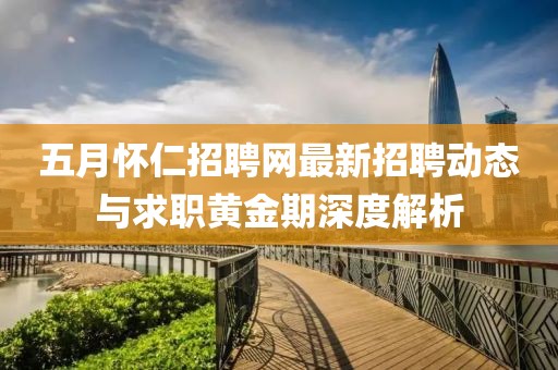 五月怀仁招聘网最新招聘动态与求职黄金期深度解析