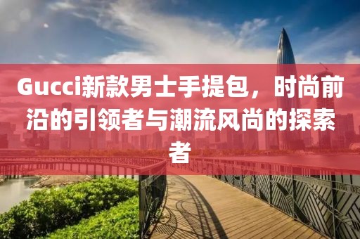 Gucci新款男士手提包，时尚前沿的引领者与潮流风尚的探索者
