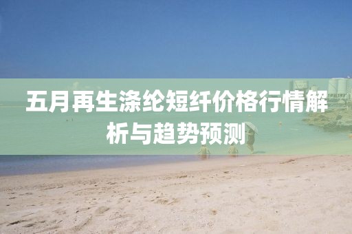 五月再生涤纶短纤价格行情解析与趋势预测