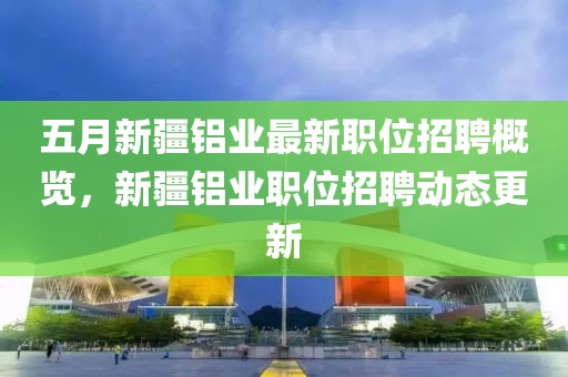 五月新疆铝业最新职位招聘概览，新疆铝业职位招聘动态更新