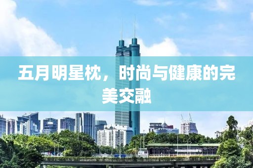 五月明星枕，时尚与健康的完美交融