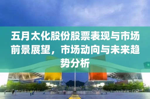 五月太化股份股票表现与市场前景展望，市场动向与未来趋势分析