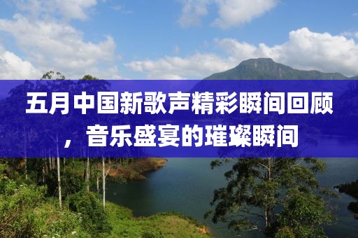 五月中国新歌声精彩瞬间回顾，音乐盛宴的璀璨瞬间