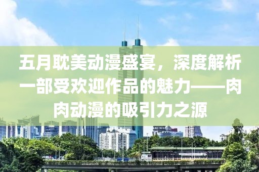 五月耽美动漫盛宴，深度解析一部受欢迎作品的魅力——肉肉动漫的吸引力之源