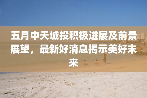 五月中天城投积极进展及前景展望，最新好消息揭示美好未来