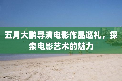五月大鹏导演电影作品巡礼，探索电影艺术的魅力