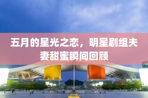 五月的星光之恋，明星剧组夫妻甜蜜瞬间回顾