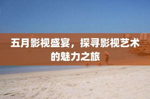 五月影视盛宴，探寻影视艺术的魅力之旅