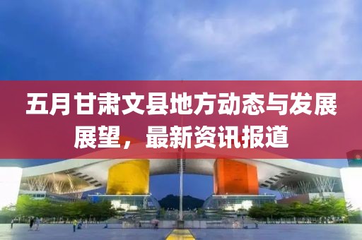 五月甘肃文县地方动态与发展展望，最新资讯报道