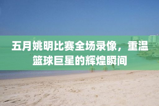 五月姚明比赛全场录像，重温篮球巨星的辉煌瞬间