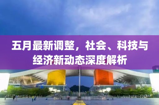 五月最新调整，社会、科技与经济新动态深度解析