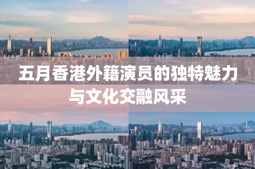 五月香港外籍演员的独特魅力与文化交融风采