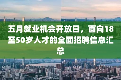 五月就业机会开放日，面向18至50岁人才的全面招聘信息汇总