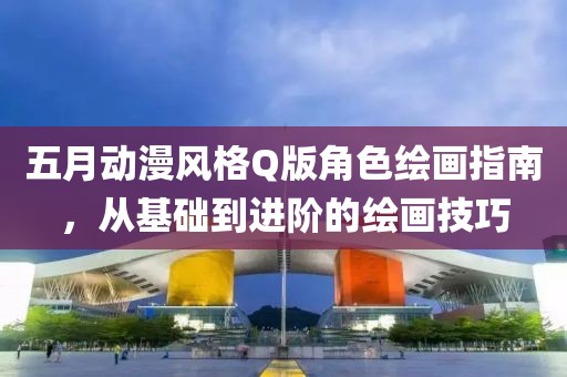 五月动漫风格Q版角色绘画指南，从基础到进阶的绘画技巧