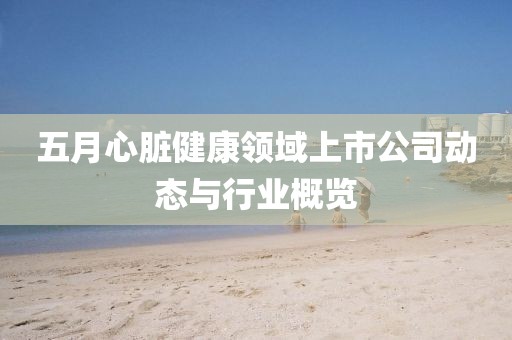 五月心脏健康领域上市公司动态与行业概览