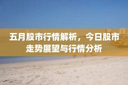 五月股市行情解析，今日股市走势展望与行情分析