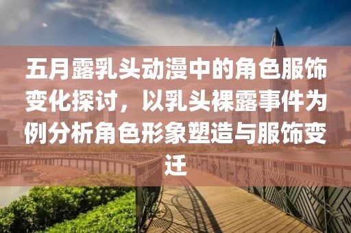 五月露乳头动漫中的角色服饰变化探讨，以乳头裸露事件为例分析角色形象塑造与服饰变迁