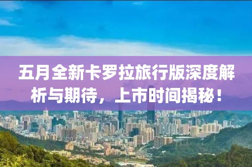 五月全新卡罗拉旅行版深度解析与期待，上市时间揭秘！