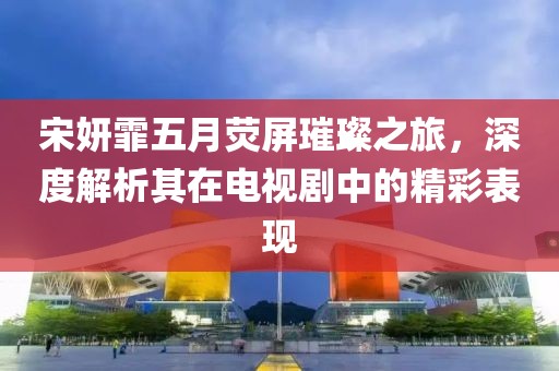 宋妍霏五月荧屏璀璨之旅，深度解析其在电视剧中的精彩表现
