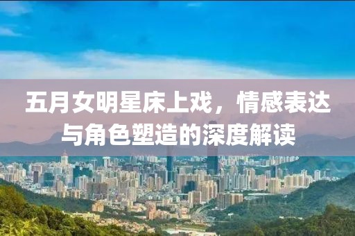 五月女明星床上戏，情感表达与角色塑造的深度解读