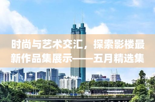 时尚与艺术交汇，探索影楼最新作品集展示——五月精选集