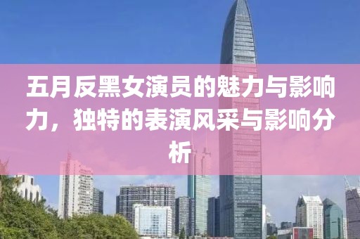 五月反黑女演员的魅力与影响力，独特的表演风采与影响分析