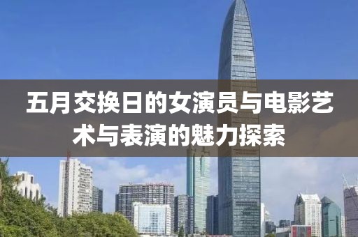 五月交换日的女演员与电影艺术与表演的魅力探索