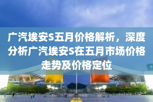 广汽埃安S五月价格解析，深度分析广汽埃安S在五月市场价格走势及价格定位