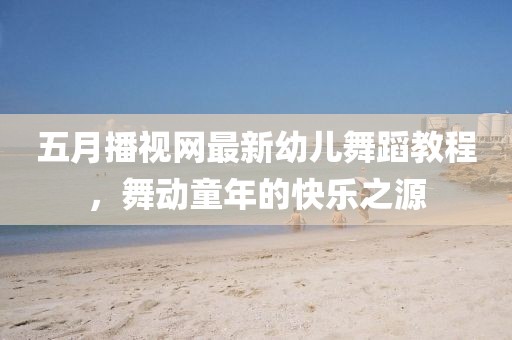 五月播视网最新幼儿舞蹈教程，舞动童年的快乐之源
