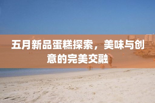 五月新品蛋糕探索，美味与创意的完美交融