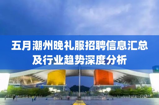 五月潮州晚礼服招聘信息汇总及行业趋势深度分析