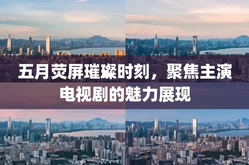 五月荧屏璀璨时刻，聚焦主演电视剧的魅力展现