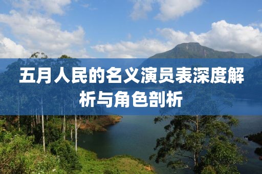 五月人民的名义演员表深度解析与角色剖析