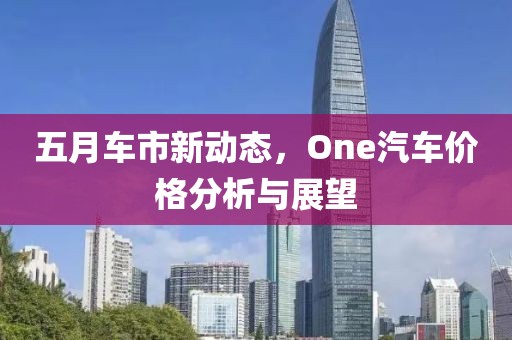 五月车市新动态，One汽车价格分析与展望