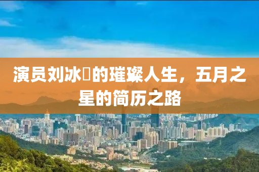 演员刘冰玥的璀璨人生，五月之星的简历之路