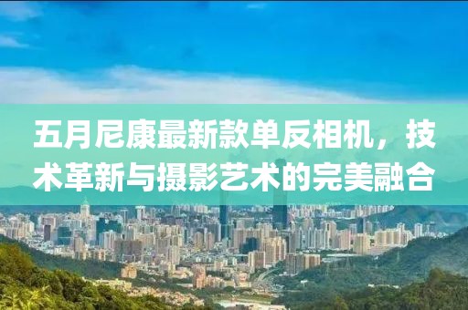 五月尼康最新款单反相机，技术革新与摄影艺术的完美融合