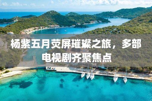 杨紫五月荧屏璀璨之旅，多部电视剧齐聚焦点