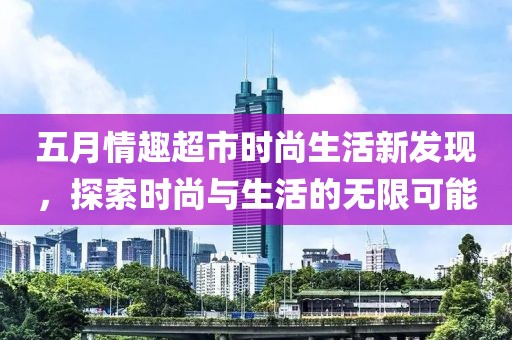 五月情趣超市时尚生活新发现，探索时尚与生活的无限可能