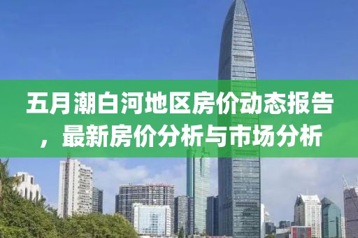 五月潮白河地区房价动态报告，最新房价分析与市场分析