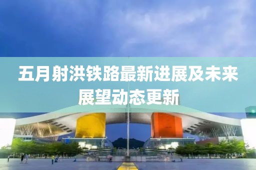 五月射洪铁路最新进展及未来展望动态更新