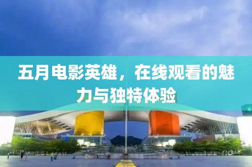 五月电影英雄，在线观看的魅力与独特体验