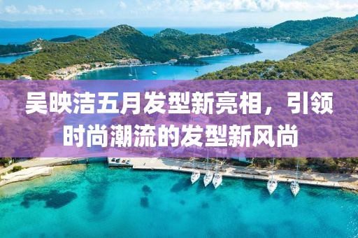 吴映洁五月发型新亮相，引领时尚潮流的发型新风尚