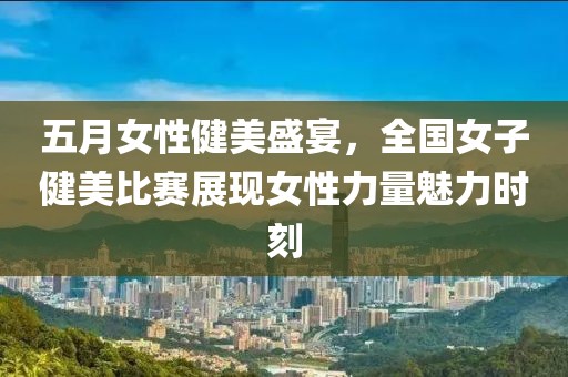 五月女性健美盛宴，全国女子健美比赛展现女性力量魅力时刻
