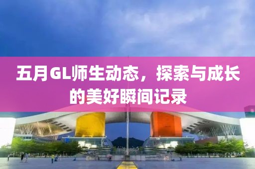 五月GL师生动态，探索与成长的美好瞬间记录