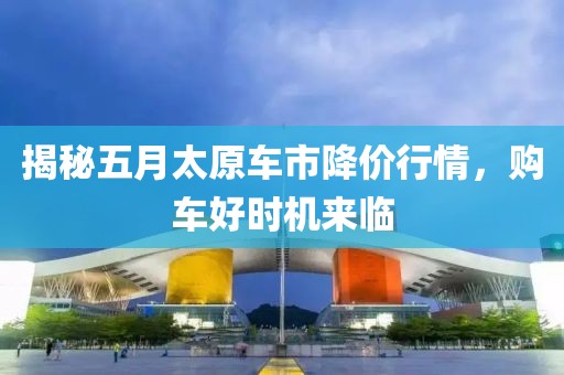 揭秘五月太原车市降价行情，购车好时机来临